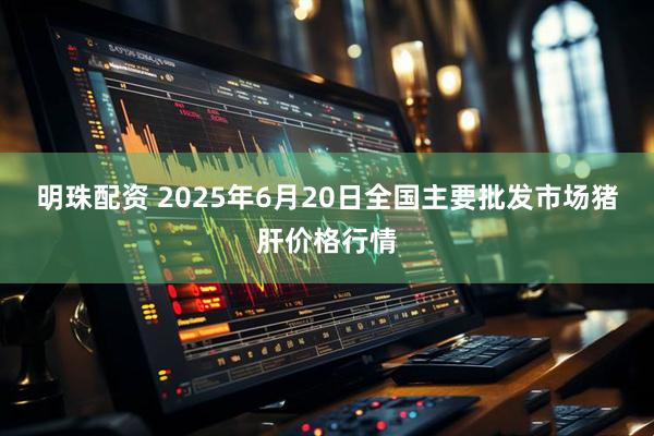 明珠配资 2025年6月20日全国主要批发市场猪肝价格行情