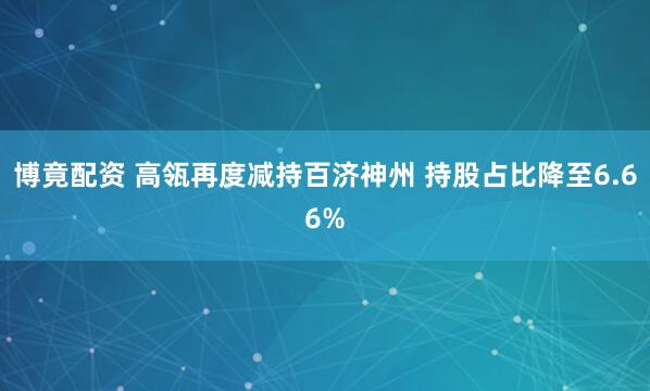 博竟配资 高瓴再度减持百济神州 持股占比降至6.66%
