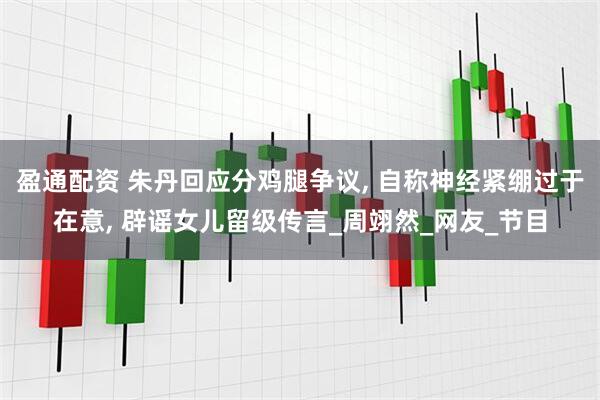 盈通配资 朱丹回应分鸡腿争议, 自称神经紧绷过于在意, 辟谣女儿留级传言_周翊然_网友_节目