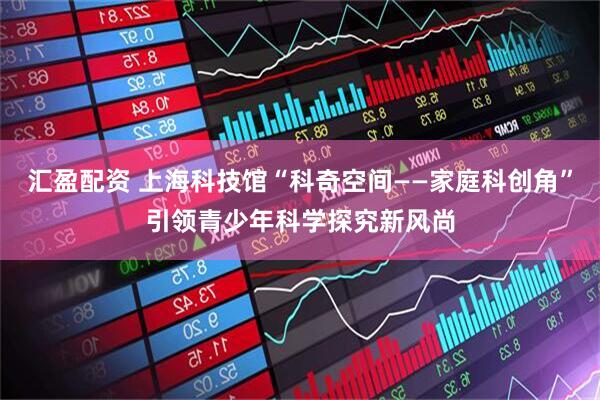 汇盈配资 上海科技馆“科奇空间——家庭科创角”引领青少年科学探究新风尚