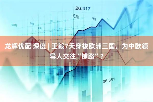 龙辉优配 深度 | 王毅7天穿梭欧洲三国，为中欧领导人交往“铺路”？