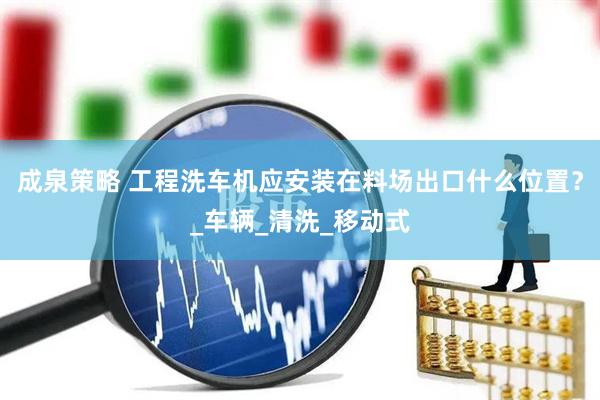 成泉策略 工程洗车机应安装在料场出口什么位置？_车辆_清洗_移动式