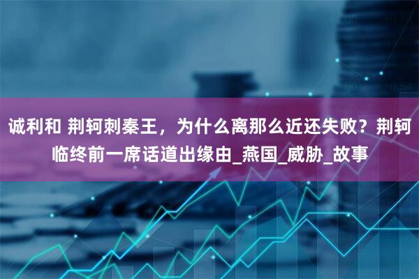 诚利和 荆轲刺秦王，为什么离那么近还失败？荆轲临终前一席话道出缘由_燕国_威胁_故事