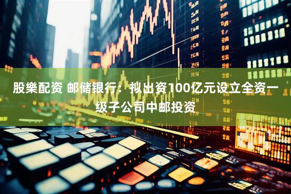 股樂配资 邮储银行：拟出资100亿元设立全资一级子公司中邮投资