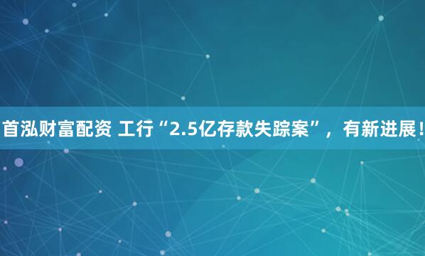 首泓财富配资 工行“2.5亿存款失踪案”，有新进展！