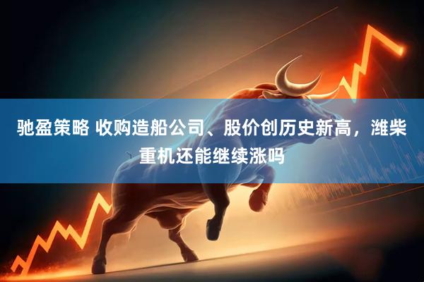 驰盈策略 收购造船公司、股价创历史新高，潍柴重机还能继续涨吗