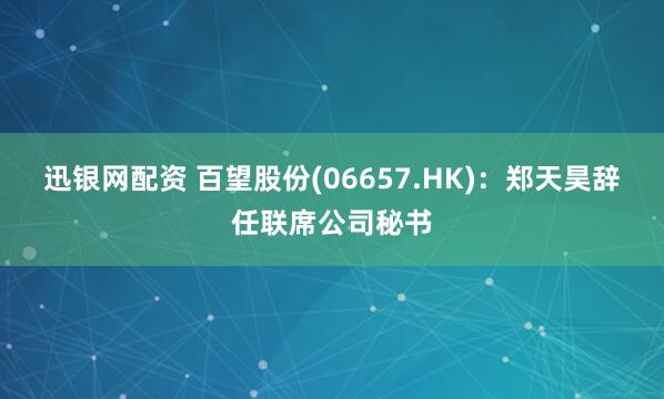 迅银网配资 百望股份(06657.HK)：郑天昊辞任联席公司秘书