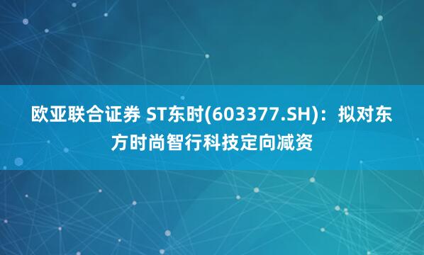 欧亚联合证券 ST东时(603377.SH)：拟对东方时尚智行科技定向减资