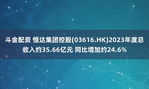 斗金配资 恒达集团控股(03616.HK)2023年度总收入约35.66亿元 同比增加约24.6%
