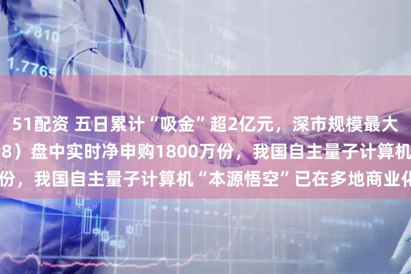 51配资 五日累计“吸金”超2亿元，深市规模最大的计算机ETF（159998）盘中实时净申购1800万份，我国自主量子计算机“本源悟空”已在多地商业化部署