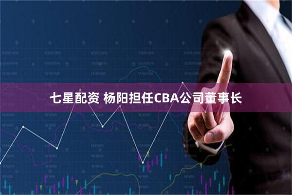 七星配资 杨阳担任CBA公司董事长