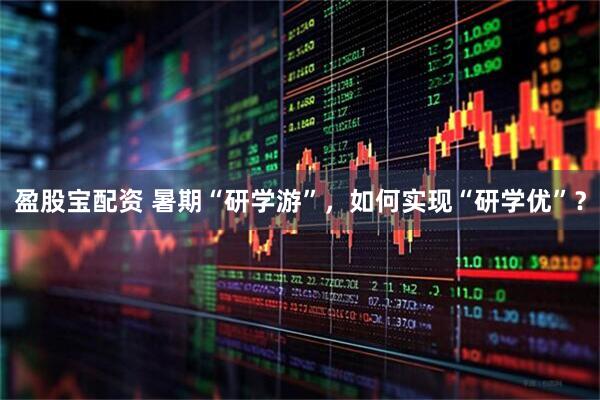 盈股宝配资 暑期“研学游”，如何实现“研学优”？