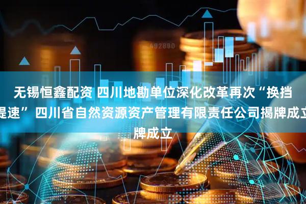 无锡恒鑫配资 四川地勘单位深化改革再次“换挡提速” 四川省自然资源资产管理有限责任公司揭牌成立