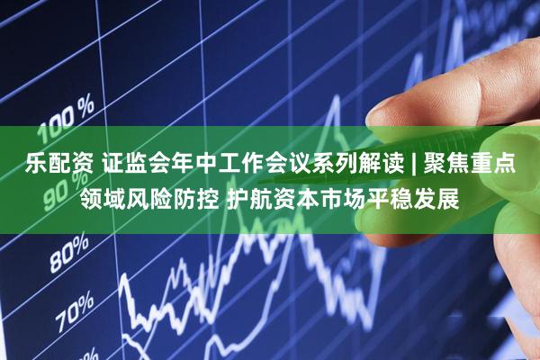乐配资 证监会年中工作会议系列解读 | 聚焦重点领域风险防控 护航资本市场平稳发展