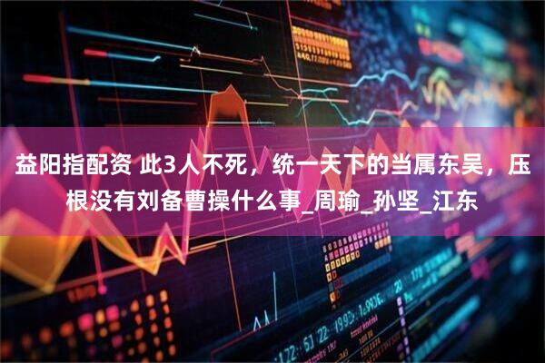 益阳指配资 此3人不死，统一天下的当属东吴，压根没有刘备曹操什么事_周瑜_孙坚_江东