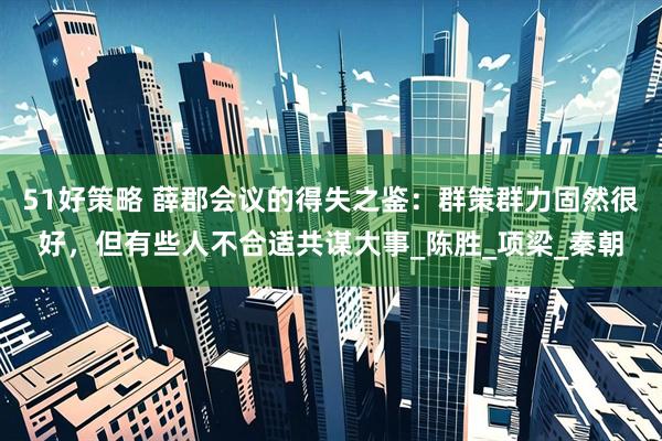 51好策略 薛郡会议的得失之鉴：群策群力固然很好，但有些人不合适共谋大事_陈胜_项梁_秦朝