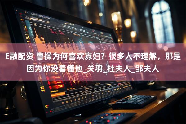 E融配资 曹操为何喜欢寡妇？很多人不理解，那是因为你没看懂他_关羽_杜夫人_邹夫人