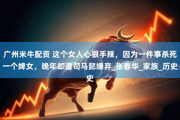 广州米牛配资 这个女人心狠手辣，因为一件事杀死一个婢女，晚年却遭司马懿嫌弃_张春华_家族_历史