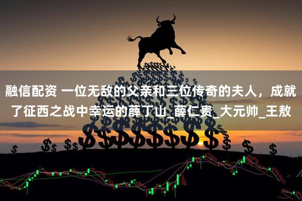 融信配资 一位无敌的父亲和三位传奇的夫人，成就了征西之战中幸运的薛丁山_薛仁贵_大元帅_王敖