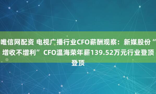 唯信网配资 电视广播行业CFO薪酬观察：新媒股份“增收不增利” CFO温海荣年薪139.52万元行业登顶