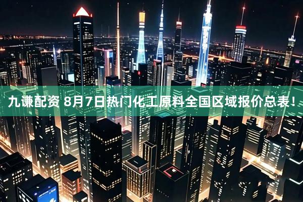 九谦配资 8月7日热门化工原料全国区域报价总表！