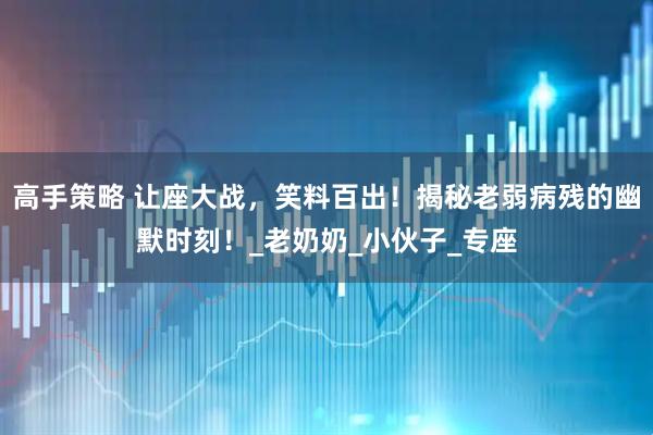 高手策略 让座大战，笑料百出！揭秘老弱病残的幽默时刻！_老奶奶_小伙子_专座