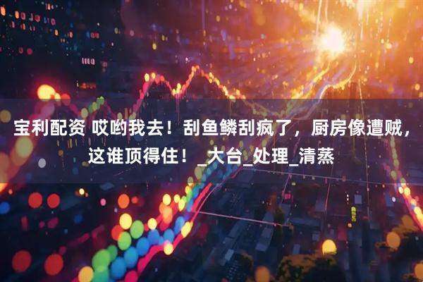 宝利配资 哎哟我去！刮鱼鳞刮疯了，厨房像遭贼，这谁顶得住！_大台_处理_清蒸