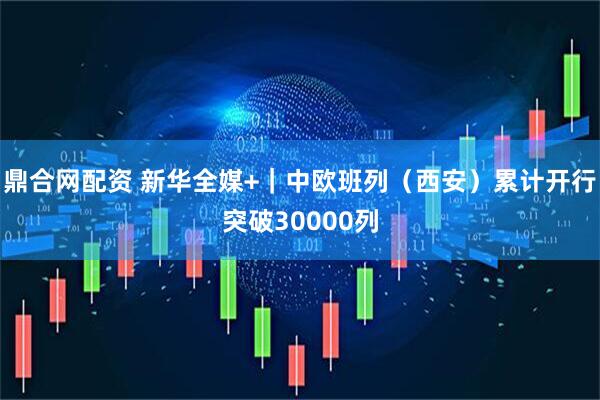 鼎合网配资 新华全媒+｜中欧班列（西安）累计开行突破30000列
