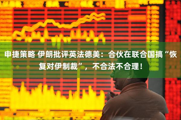申捷策略 伊朗批评英法德美：合伙在联合国搞“恢复对伊制裁”，不合法不合理！