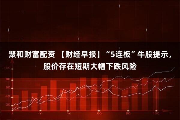 聚和财富配资 【财经早报】“5连板”牛股提示，股价存在短期大幅下跌风险