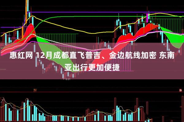 惠红网 12月成都直飞普吉、金边航线加密 东南亚出行更加便捷