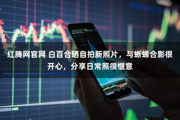 红腾网官网 白百合晒自拍新照片，与蜥蜴合影很开心，分享日常照很惬意