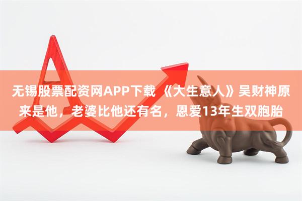 无锡股票配资网APP下载 《大生意人》吴财神原来是他,老婆比他还有名,恩爱13年生双胞胎
