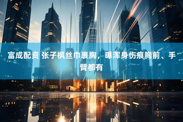 富成配资 张子枫丝巾裹胸，曝浑身伤痕胸前、手臂都有